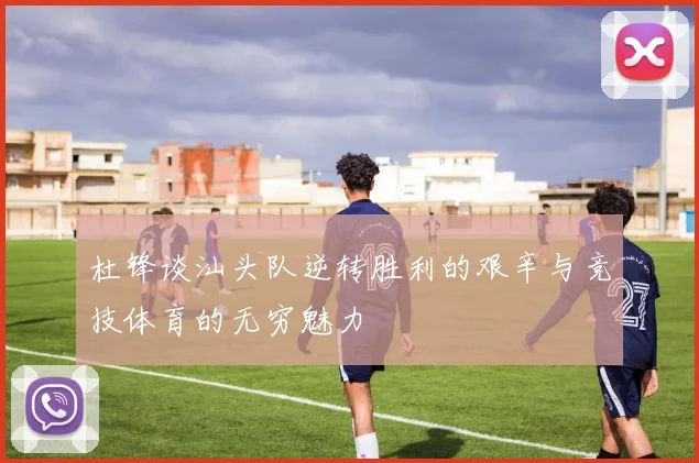 杜锋谈汕头队逆转胜利的艰辛与竞技体育的无穷魅力
