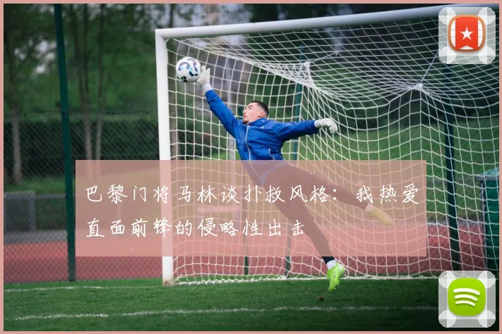 巴黎门将马林谈扑救风格：我热爱直面前锋的侵略性出击