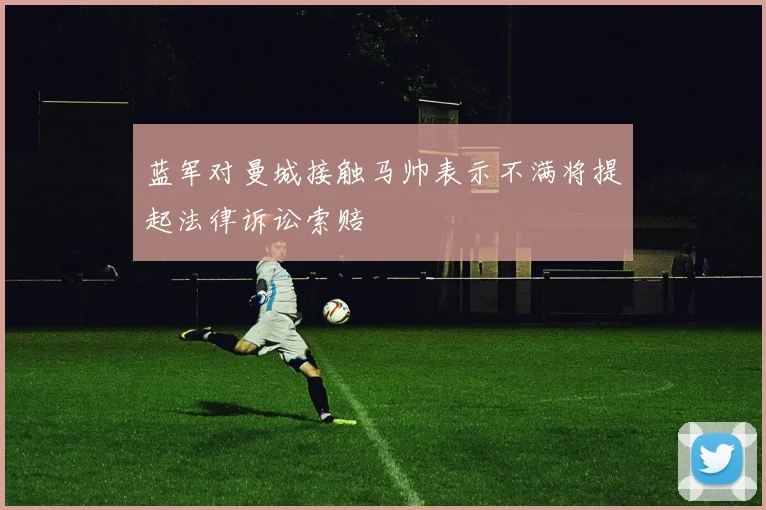 蓝军对曼城接触马帅表示不满将提起法律诉讼索赔