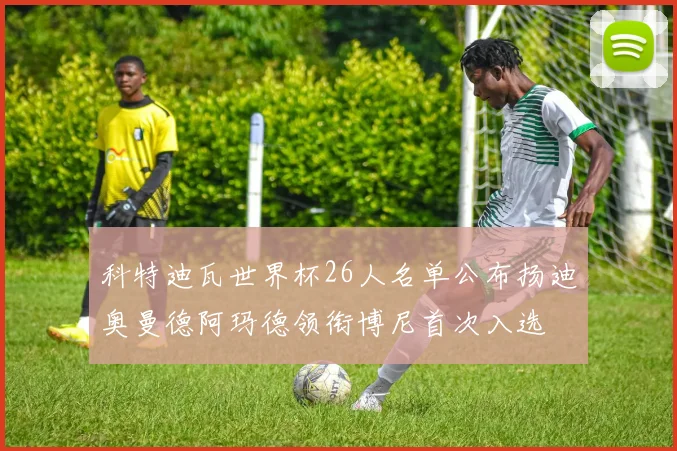 科特迪瓦世界杯26人名单公布扬迪奥曼德阿玛德领衔博尼首次入选