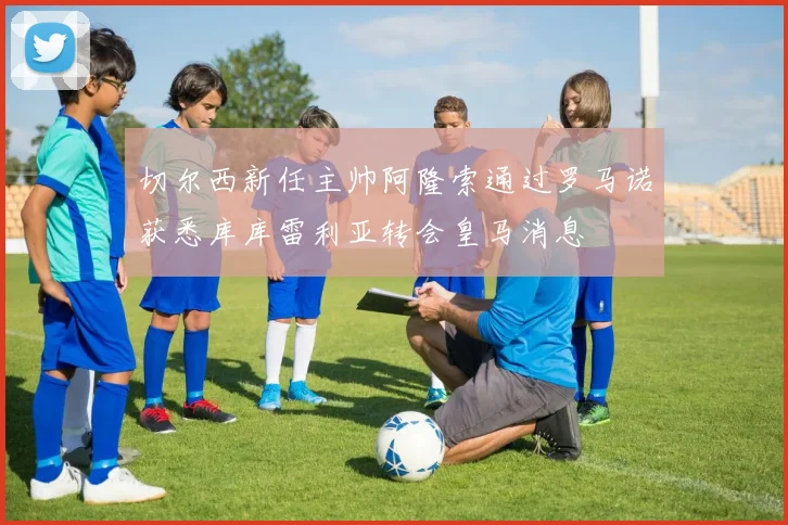 切尔西新任主帅阿隆索通过罗马诺获悉库库雷利亚转会皇马消息