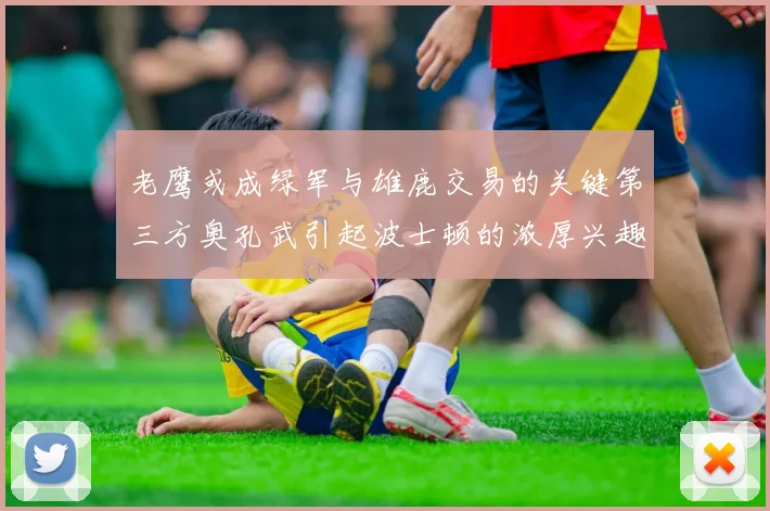 老鹰或成绿军与雄鹿交易的关键第三方奥孔武引起波士顿的浓厚兴趣