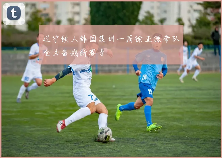 辽宁铁人韩国集训一周徐正源带队全力备战新赛季
