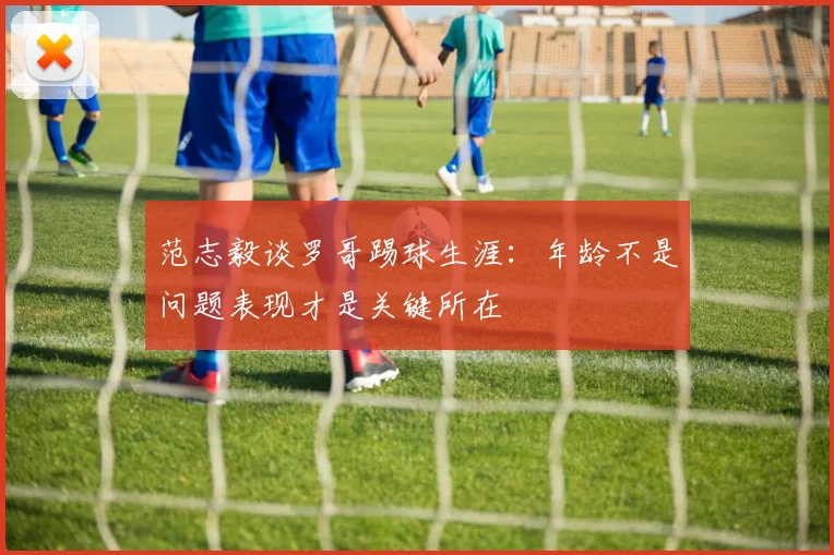 范志毅谈罗哥踢球生涯：年龄不是问题表现才是关键所在