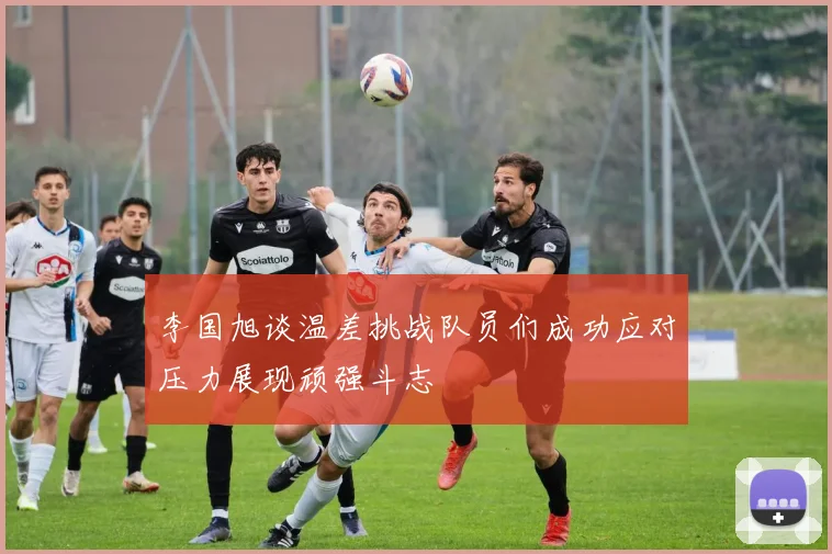 李国旭谈温差挑战队员们成功应对压力展现顽强斗志
